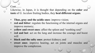 Cont……
Likewise, in Japan, it is thought that depending on the color and
taste of G. lucidum fruiting bodies, they heal different organs.
• Thus, gray and the acidic ones: improve vision;
• red and bitter: regulate the functioning of the internal organs and
improve memory;
• yellow and sweet ones: affect the spleen and “soothing soul”
• red and hot: act on the lung and increase the courage and boost
will
• black and the salty ones: protect kidneys; and
• sweet ones: improve hearing, act on joints and muscles and
improve the complexion.
 