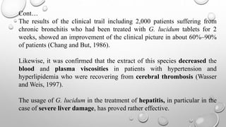 Cont…
The results of the clinical trail including 2,000 patients suffering from
chronic bronchitis who had been treated with G. lucidum tablets for 2
weeks, showed an improvement of the clinical picture in about 60%–90%
of patients (Chang and But, 1986).
Likewise, it was confirmed that the extract of this species decreased the
blood and plasma viscosities in patients with hypertension and
hyperlipidemia who were recovering from cerebral thrombosis (Wasser
and Weis, 1997).
The usage of G. lucidum in the treatment of hepatitis, in particular in the
case of severe liver damage, has proved rather effective.
 