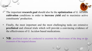 Cont….
• The important research goal should also be the optimization of G. lucidum
cultivation conditions in order to increase yield and to maximize active
constituents’ production.
• Finally, the most important and the most challenging tasks are extensive
preclinical and clinical trials which will provide a convincing evidence of
the effectiveness of G. lucidum based medications.
• NB: preclinical trials are conducted to ascertain the effectiveness of the drug on the
treatment of the targeted disease
 