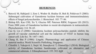 REFERENCES
1. Berovič M, Habijanič J, Zore I, Wraber B, Hodžar D, Boh B, Pohleven F (2003):
Submerged cultivation of Ganoderma lucidum biomass and immunostimulatory
effects of fungal polysaccharides. J. Biotechnol. 103: 77–86.
2. Bishop KS, Kao CHJ, Xu Y, Glucina MP, Paterson RRM, Ferguson LR (2015):
From 2000 years of Ganoderma lucidum to recent developments in nutraceuticals.
Phytochemistry 114: 56–65.
3. Cao Q, Lin Z (2006): Ganoderma lucidum polysaccharides peptide inhibits the
growth of vascular endothelial cell and the induction of VEGF in human lung
cancer cell. Life Sci. 78: 1457–1463.
4. Chang H, But P (1986): Lingzhi. Pharmacology and application of Chinese
material medica. World Scientific Publishing, Singapore.
5. Ćilerdžić J, Vukojević J, Stajić M, Stanojković T, Glamočlija J (2014): Biological
activity of Ganoderma lucidum basidiocarps cultivated on alternative and
commercial substrate. J. Ethnopharmacol. 155: 312–319.
 