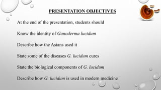 PRESENTATION OBJECTIVES
At the end of the presentation, students should
Know the identity of Ganoderma lucidum
Describe how the Asians used it
State some of the diseases G. lucidum cures
State the biological components of G. lucidum
Describe how G. lucidum is used in modern medicine
 