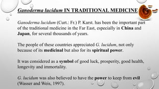 Ganoderma lucidum IN TRADITIONAL MEDICINE
Ganoderma lucidum (Curt.: Fr.) P. Karst. has been the important part
of the traditional medicine in the Far East, especially in China and
Japan, for several thousands of years.
The people of these countries appreciated G. lucidum, not only
because of its medicinal but also for its spiritual power.
It was considered as a symbol of good luck, prosperity, good health,
longevity and immortality.
G. lucidum was also believed to have the power to keep from evil
(Wasser and Weis, 1997).
 