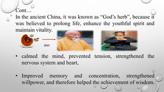 Cont…
In the ancient China, it was known as “God’s herb”, because it
was believed to prolong life, enhance the youthful spirit and
maintain vitality.
• calmed the mind, prevented tension, strengthened the
nervous system and heart,
• Improved memory and concentration, strengthened
willpower, and therefore helped the achievement of wisdom.
diet
 