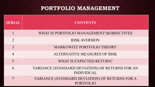 PORTFOLIO MANAGEMENT
SERIAL CONTENTS
1 WHAT IS PORTFOLIO MANAGEMENT?&OBJECTIVES
2 RISK AVERSION
3 MARKOWITZ PORTFOLIO THEORY
4 ALTERNATIVE MEASURES OF RISK
5 WHAT IS EXPECTED RETURN?
6 VARIANCE (STANDARD DEVIATION) OF RETURNS FOR AN
INDIVIDUAL
7 VARIANCE (STANDARD DEVIATION) OF RETURNS FOR A
PORTFOLIO
 