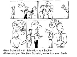 »Herr Schmidt! Herr Schmidt!«, ruft Sabine.
»Entschuldigen Sie, Herr Schmidt, woher kommen Sie?«
 