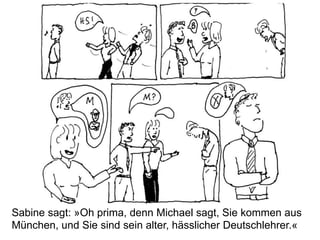 Sabine sagt: »Oh prima, denn Michael sagt, Sie kommen aus
München, und Sie sind sein alter, hässlicher Deutschlehrer.«
 