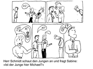 Herr Schmidt schaut den Jungen an und fragt Sabine:
»Ist der Junge hier Michael?«
 