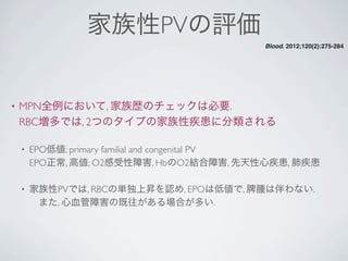 家族性PVの評価
• MPN全例において, 家族歴のチェックは必要.
RBC増多では, 2つのタイプの家族性疾患に分類される
• EPO低値; primary familial and congenital PV
EPO正常, 高値; O2感受性障害, HbのO2結合障害, 先天性心疾患, 肺疾患
• 家族性PVでは, RBCの単独上昇を認め, EPOは低値で, 脾腫は伴わない.
 また, 心血管障害の既往がある場合が多い.
Blood. 2012;120(2):275-284
 