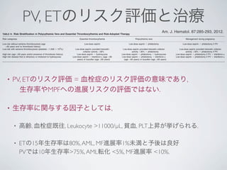 PV, ETのリスク評価と治療
• PV, ETのリスク評価 = 血栓症のリスク評価の意味であり,
 生存率やMPFへの進展リスクの評価ではない.
• 生存率に関与する因子としては,
• 高齢, 血栓症既往, Leukocyte >11000/µL, 貧血, PLT上昇が挙げられる.
• ETの15年生存率は80%,AML, MF進展率1%未満と予後は良好
PVでは10年生存率>75%,AML転化 <5%, MF進展率 <10%.
transformation.Usingage!60years,hemoglobinbelow
normalvalueandleukocytecount>153109
/L,onestudy
demonstratedamediansurvivalof>20yearsintheab-
senceofallthreeriskfactorsand$9yearsinthepresence
oftwoofthethreeriskfactors[39].AsimilarstrategyinPV
revealedmediansurvivalsof$23and9yearsintheab-
senceofadvancedageandleukocytosisorpresenceof
bothriskfactors,respectively[36].Leukocytosishasalso
beenassociatedwithleukemic[36]andJAK2V617Fallele
burdenwithﬁbrotic[19]transformationinPV[19].Therela-
tionshipbetweenthrombosisandleukocytosis[40,41],
thrombosis,andJAK2V617F[5]orpregnancy-associated
complicationsandJAK2V617F[42À44]havebeenexam-
inedbydifferentgroupsofinvestigatorswithﬁndingsthat
wereconﬂictingandinconclusive.
Risk-Adaptedtherapy
BecausesurvivalinstrictlyWHO-deﬁnedETisnear-nor-
mal(15-yearsurvivalof$80%)andthe10-yearriskof
AMLorMFlessthan1%[20],itwouldbeinappropriateto
suggestthatanycurrenttreatmentmodiﬁesthenaturalhis-
toryofthedisease.Similarly,inWHO-deﬁnedPV,the10-
yearprojectedratesforsurvival,leukemictransformation,
andﬁbroticprogressionwere>75,<5,and<10%,respec-
tively[45].Incontrast,theriskofthrombosis,inbothPV
andET,exceeds20%andasubstantialproportionof
patientsexperiencevasomotordisturbances(e.g.,head-
aches,lightheadedness,acralparesthesias,erythromelal-
gia,atypicalchestpain)[46],andincaseofPV,pruritus
[47].Inaddition,inbothPVandET,somepatientsmayde-
velopacquiredvonWillebrandsyndrome(AvWS),espe-
ciallyinthepresenceofextremethrombocytosis(platelets
>1,0003109
/L),andbeatriskforaspirin-associated
bleeding[48].Accordingly,thegoalofcurrenttherapyinPV
andETisprimarilytopreventthrombohemorrhagiccompli-
cations,withoutincreasingbleedingrisk,andsecondarilyto
controltheaforementionedsymptoms.Inthisregard,treat-
mentistailoredtoindividualpatientsaccordingtotheirrisk
forthrombosisorbleeding(TableIV).
Managementoflow-riskPVorET,intheabsenceof
extremethrombocytosis
Controlledstudieshaveconﬁrmedtheanti-thrombotic
valueoflow-doseaspirininPV,amongallriskcategories
[49].Inaretrospectivestudy,aspirinusehasalsobeen
reportedtobebeneﬁcialinJAK2V617F-positivelow-risk
ET,inpreventingvenousthrombosis,andalsoinpatients
withcardiovascularriskfactors,inpreventingarterialthrom-
bosis[50].Thereisalsouncontrolledevidencethatsup-
portsphlebotomyforallpatientswithPV[51]andtwo
recentstudiessuggestedahematocrittargetofeither
<55%[37]or<48%[45]asbeingacceptableinpatients
receivingaspirintherapy.
Low-doseaspirintherapyhasalsobeenshowntobe
effectiveinalleviatingvasomotor(microvascular)disturban-
cesassociatedwithETorPV[52].Vasomotorsymptomsin
ETconstituteheadaches,lightheadedness,transientneuro-
logicoroculardisturbances,tinnitus,atypicalchestdiscom-
fort,paresthesias,anderythromelalgia(painfulandburning
sensationofthefeetorhandsassociatedwitherythema
andwarmth).Thesesymptomsarebelievedtostemfrom
smallvessel-basedabnormalplatelet-endothelialinterac-
tions[53].Histopathologicalstudiesinerythromelalgiahave
revealedplatelet-richarteriolarmicrothrombiwithendothe-
lialinﬂammationandintimalproliferationaccompaniedby
increasedplateletconsumptionthatiscoupledwithabun-
dantVWfactordeposition[53À55].
Aspirintherapyisalsoconsideredtobeadequate,and
potentiallyusefulinpreventingcomplicationsduringpreg-
TABLE IV. Risk Stratiﬁcation in Polycythemia Vera and Essential Thrombocythemia and Risk-Adopted Therapy
Risk categories Essential thrombocythemia Polycythemia vera Management during pregnancy
Low-risk without extreme thrombocytosis (age
<60 years and no thrombosis history)
Low-dose aspirin Low-dose aspirin 1 phlebotomy Low-dose aspirin 1 phlebotomy if PV
Low-risk with extreme thrombocytosis (platelets >1,000 3 109
/L) Low-dose aspirin provided ristocetin
cofactor activity >30%
Low-dose aspirin provided ristocetin cofactor
activity >30% 1 phlebotomy
Low-dose aspirin provided ristocetin cofactor
activity >30% 1 phlebotomy if PV
High-risk (age !60 years and/or presence of thrombosis history) Low-dose aspirin 1 hydroxyurea Low-dose aspirin 1 phlebotomy 1 hydroxyurea Low-dose aspirin 1 phlebotomy if PV 1 interferon-a
High-risk disease that is refractory or intolerant to hydroxyurea Low-dose aspirin 1 interferon-a (age <65
years) or busulfan (age !65 years)
Low-dose aspirin 1 phlebotomy 1 interferon-a
(age <65 years) or busulfan (age !65 years)
Low-dose aspirin 1 phlebotomy if PV 1 interferon-a
Am. J. Hematol. 87:285-293, 2012.
 