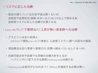 • リスクに応じた治療;
• 前述の通り, PV, ETは生命予後は悪くないが,
血栓症や血管症状(頭痛, めまいなど)は20%以上で認める為,
血栓症リスクに応じた治療が必要となる.
• Low-risk PV, ETで著明なPLT上昇が無い患者群への治療
• アスピリンは全PV症例と,
 JAK2V617F陽性Low-risk ET患者と, 心血管リスク(+)群への投与が推奨.
• 瀉血療法は全PV患者へ推奨され, 目標Ht値は<55%, もしくは<48%.
• 妊娠可能女性や妊婦でも同様の治療方針をとるが,
 ヘパリンやPLT低下させる薬剤(Hydroxyurea)は避ける.
• Hydroxyureaは症状がとれれば, PLT 400k/µLを達成する必要は無い.
Am. J. Hematol. 87:285-293, 2012.
 