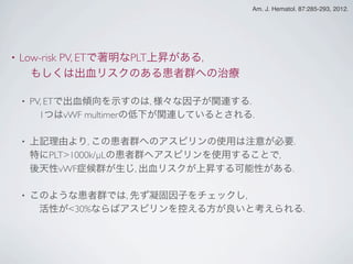 • Low-risk PV, ETで著明なPLT上昇がある,
 もしくは出血リスクのある患者群への治療
• PV, ETで出血傾向を示すのは, 様々な因子が関連する.
 1つはvWF multimerの低下が関連しているとされる.
• 上記理由より, この患者群へのアスピリンの使用は注意が必要.
特にPLT>1000k/µLの患者群へアスピリンを使用することで,
後天性vWF症候群が生じ, 出血リスクが上昇する可能性がある.
• このような患者群では, 先ず凝固因子をチェックし,
 活性が<30%ならばアスピリンを控える方が良いと考えられる.
Am. J. Hematol. 87:285-293, 2012.
 