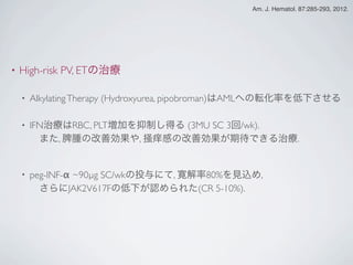 • High-risk PV, ETの治療
• AlkylatingTherapy (Hydroxyurea, pipobroman)はAMLへの転化率を低下させる
• IFN治療はRBC, PLT増加を抑制し得る (3MU SC 3回/wk).
 また, 脾腫の改善効果や, 掻痒感の改善効果が期待できる治療.
• peg-INF-α ~90µg SC/wkの投与にて, 寛解率80%を見込め,
 さらにJAK2V617Fの低下が認められた(CR 5-10%).
 
Am. J. Hematol. 87:285-293, 2012.
 