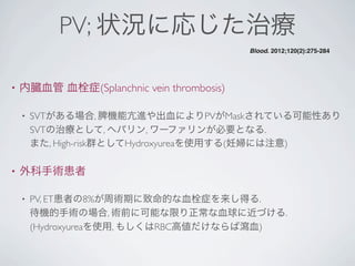PV; 状況に応じた治療
• 内臓血管 血栓症(Splanchnic vein thrombosis)
• SVTがある場合, 脾機能亢進や出血によりPVがMaskされている可能性あり
SVTの治療として, ヘパリン, ワーファリンが必要となる.
また, High-risk群としてHydroxyureaを使用する(妊婦には注意)
• 外科手術患者
• PV, ET患者の8%が周術期に致命的な血栓症を来し得る.
待機的手術の場合, 術前に可能な限り正常な血球に近づける.
(Hydroxyureaを使用, もしくはRBC高値だけならば瀉血)
Blood. 2012;120(2):275-284
 
