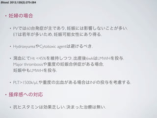 • 妊婦の場合
• PVでは60台発症が主であり, 妊娠には影響しないことが多い.
ETは若年が多いため, 妊娠可能女性にあり得る.
• HydroxyureaやCytotoxic agentは避けるべき.
• 瀉血にてHt <45%を維持しつつ, 出産後6wkはLMWHを投与.
Major thrombosisや重度の妊娠合併症がある場合,
妊娠中もLMWHを投与.
• PLT>1500k/µLや重度の出血がある場合はINFの投与を考慮する.
• 掻痒感への対応
• 抗ヒスタミンは効果乏しい. 決まった治療は無い.
Blood. 2012;120(2):275-284
 