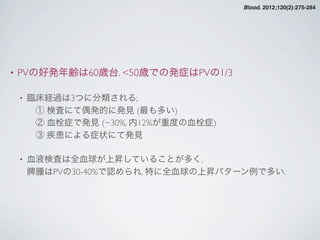 • PVの好発年齢は60歳台. <50歳での発症はPVの1/3
• 臨床経過は3つに分類される;
 ① 検査にて偶発的に発見 (最も多い)
 ② 血栓症で発見 (~30%, 内12%が重度の血栓症)
 ③ 疾患による症状にて発見
• 血液検査は全血球が上昇していることが多く,
脾腫はPVの30-40%で認められ, 特に全血球の上昇パターン例で多い.
Blood. 2012;120(2):275-284
 