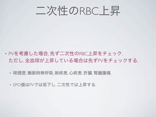 二次性のRBC上昇
• PVを考慮した場合, 先ず二次性のRBC上昇をチェック.
ただし, 全血球が上昇している場合は先ずPVをチェックする.
• 喫煙歴, 睡眠時無呼吸, 肺疾患, 心疾患, 肝臓, 腎臓腫瘍.
• EPO値はPVでは低下し, 二次性では上昇する.
 