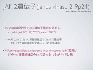 JAK 2遺伝子(Janus kinase 2; 9p24)
• PVではほぼ全例でJAK2遺伝子異常を認める.
 exon14 (JAK2V617F)が96%, exon12が3%.
• 一方で, ETでは55%, 骨髄線維症では65%の陽性率.
 また, ETや骨髄線維症ではexon12の変異は稀.
• MPL(myeloproliferative leukemia virus oncogene; 1p34)変異は
 ETの4%, 骨髄線維症の8%で認められるが, PVでは稀.
Am. J. Hematol. 87:285-293, 2012.
 