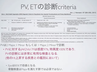 PV, ETの診断criteria
• PVに対するJAK2V617Fは感度97%, 特異度100%であり,
PVの診断には非常に有用な検査となる.
(他のHt上昇する疾患との鑑別において)
• Epoは85%で低値となる.
骨髄検査はMajorを満たす群では必須ではない.
hingPVfromother
;thepossibilityof
testresultiseffec-
surementofserum
ctedtobesubnor-
PV[27].Asubnor-
JAK2V617Fman-
orJAK2exon12
ximately3%ofPV
[4].Bonemarrow
diagnosisofPV
ediagnosticcriteria
ftheydisplaysub-
4].
thedetectionof
nunderlyingMPN
ssibilitysinceupto
AK2V617F-negative
rJAK2V617F-posi-
intheirpresenta-
andrefractoryane-
edthrombocytosis
examinationisof-
phologicdiagnosis
yeloidneoplasms,
ssiﬁcationof
neoplasmsa
positive(CML)
speciﬁed(CEL-NOS)
MPN-U)
RCUD)
oferythroidprecursors)
dysplasialimitedto
bonemarrowerythroid
(RCMD;ringsideroblast
blasts)
rowblastsorAuerrods
egative
gsideroblastsassociated
ndabnormalitiesof
rearrangement
t
bnormalities
include‘‘therapy-related
g/dL,absoluteneutrophil
wever,higherbloodcounts
uivocalhistological/cytoge-
owthfactorreceptora/b
1(FGFR1).
TABLE II. World Health Organization (WHO) Diagnostic Criteria for Polycythemia Vera, Essential Thrombocythemia and Primary Myeloﬁbrosis
2008 WHO Diagnostic Criteria
Polycythemia veraa
Essential thrombocythemiaa
Primary myeloﬁbrosisa
Major criteria 1 Hgb >18.5 g/dL (men), >16.5 g/dL (women), orb
1 Platelet count !450 3 109
/L 1 Megakaryocyte proliferation and atypiac
accompanied by
either reticulin and/or collagen ﬁbrosis, ord
2 Presence of JAK2V617F or JAK2 exon 12 mutation 2 Megakaryocyte proliferation with large and mature morphology 2 Not meeting WHO criteria for CML, PV, MDS, or other myeloid neoplasm
3 Not meeting WHO criteria for CML, PV, PMF, MDS,
or other myeloid neoplasm
3 Demonstration of JAK2V617F or other clonal marker or no evidence
of reactive marrow ﬁbrosis
4 Demonstration of JAK2V617F or other clonal marker
or no evidence of reactive thrombocytosis
Minor criteria 1 BM trilineage myeloproliferation 1 Leukoerythroblastosis
2 Subnormal serum Epo level 2 Increased serum LDH level
3 EEC growth 3 Anemia
4 Palpable splenomegaly
BM, bone marrow; Hgb, hemoglobin; Hct, hematocrit; Epo, erythropoietin; EEC, endogenous erythroid colony; WHO, World Health Organization; CML, chronic myelogenous leukemia; PV, polycythemia vera; PMF, primary myeloﬁbrosis;
MDS, myelodysplastic syndromes; LDH, lactate dehydrogenase.
a
PV diagnosis requires meeting either both major criteria and one minor criterion or the ﬁrst major criterion and two minor criteria. ET diagnosis requires meeting all four major criteria. PMF diagnosis requires meeting all three major crite-
ria and two minor criteria.
b
or Hgb or Hct >99th percentile of reference range for age, sex, or altitude of residence or red cell mass >25% above mean normal predicted or Hgb >17 g/dL (men)/>5 g/dL (women) if associated with a sustained increase of !2 g/dL
from baseline that cannot be attributed to correction of iron deﬁciency.
c
Small to large megakaryocytes with aberrant nuclear/cytoplasmic ratio and hyperchromatic and irregularly folded nuclei and dense clustering.
d
or In the absence of reticulin ﬁbrosis, the megakaryocyte changes must be accompanied by increased marrow cellularity, granulocytic proliferation, and often decreased erythropoiesis (i.e., pre-ﬁbrotic PMF).
Am. J. Hematol. 87:285-293, 2012.
PVは2 Major, 1 Minor もしくは 1 Major, 2 Minorで診断.
 