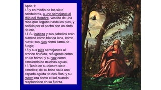Apoc 1:
13 y en medio de los siete
candeleros, a uno semejante al
Hijo del Hombre, vestido de una
ropa que llegaba hasta los pies, y
ceñido por el pecho con un cinto
de oro.
14 Su cabeza y sus cabellos eran
blancos como blanca lana, como
nieve; sus ojos como llama de
fuego;
15 y sus pies semejantes al
bronce bruñido, refulgente como
en un horno; y su voz como
estruendo de muchas aguas.
16 Tenía en su diestra siete
estrellas; de su boca salía una
espada aguda de dos filos; y su
rostro era como el sol cuando
resplandece en su fuerza.
 