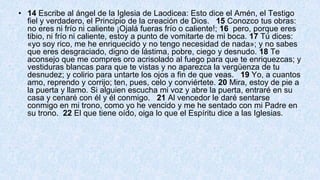 • 14 Escribe al ángel de la Iglesia de Laodicea: Esto dice el Amén, el Testigo
fiel y verdadero, el Principio de la creación de Dios. 15 Conozco tus obras:
no eres ni frío ni caliente ¡Ojalá fueras frío o caliente!; 16 pero, porque eres
tibio, ni frío ni caliente, estoy a punto de vomitarte de mi boca. 17 Tú dices:
«yo soy rico, me he enriquecido y no tengo necesidad de nada»; y no sabes
que eres desgraciado, digno de lástima, pobre, ciego y desnudo. 18 Te
aconsejo que me compres oro acrisolado al fuego para que te enriquezcas; y
vestiduras blancas para que te vistas y no aparezca la vergüenza de tu
desnudez; y colirio para untarte los ojos a fin de que veas. 19 Yo, a cuantos
amo, reprendo y corrijo; ten, pues, celo y conviértete. 20 Mira, estoy de pie a
la puerta y llamo. Si alguien escucha mi voz y abre la puerta, entraré en su
casa y cenaré con él y él conmigo. 21 Al vencedor le daré sentarse
conmigo en mi trono, como yo he vencido y me he sentado con mi Padre en
su trono. 22 El que tiene oído, oiga lo que el Espíritu dice a las Iglesias.
 