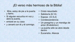 ¡El verso más hermoso de la Biblia!
• Mira, estoy de pie a la puerta
y llamo.
• Si alguien escucha mi voz y
abre la puerta,
• entraré en su casa
• y cenaré con él y él conmigo.
• Cristo resucitado
• Sabiduría (6,14)
• Esposo (Ct 5,2)
• Condescendencia
• Un peregrino y un mendigo de
amor (Evdokimov)
• La puerta sólo se abre desde
dentro
• Eucaristía. Alianza
 