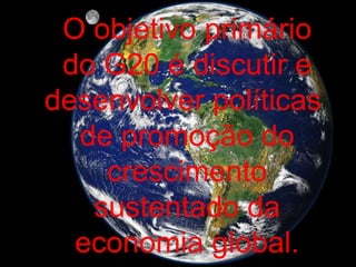 O objetivo primário do G20 é discutir e desenvolver políticas  de promoção do crescimento sustentado da economia global. 