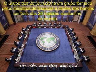 O Grupo dos 20 (ou G20) é um grupo formado pelos ministros de finanças e chefes dos bancos centrais das 20 maiores economias  do mundo. 