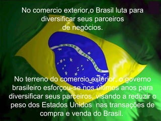 No comercio exterior,o Brasil luta para diversificar seus parceiros de negócios. No terreno do comercio exterior, o governo brasileiro esforçou-se nos últimos anos para diversificar seus parceiros, visando a reduzir o peso dos Estados Unidos  nas transações de compra e venda do Brasil.  