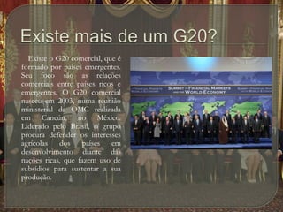 Existe mais de um G20?        Existe o G20 comercial, que é formado por países emergentes. Seu foco são as relações comerciais entre países ricos e emergentes. O G20 comercial nasceu em 2003, numa reunião ministerial da OMC realizada em Cancún, no México. Liderado pelo Brasil, o grupo procura defender os interesses agrícolas dos países em desenvolvimento diante das nações ricas, que fazem uso de subsídios para sustentar a sua produção.