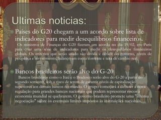 Ultimas noticias:Países do G20 chegam a um acordo sobre lista de indicadores para medir desequilibrios financeiros.       Os ministros de Finanças do G20 fizeram um acordo no dia 19/02, em Paris para criar uma série de indicadores para medir os desequilibrios financeiros globais. Os critérios que serão usado são dívida e déficit do governo, níveis de poupança e investimento, balanço em conta corrente e taxa de câmbio real. Bancos brasileiros serão alvo do G-20        Bancos brasileiros como o Itaú e o Bradesco serão alvo do G-20 a partir do segundo semestre, sob o risco de terem de garantir níveis de capitalização superiores aos demais bancos no mundo.O grupo começará a debater a nova regulação para grandes bancos nacionais que podem representar riscos à economia mundial se quebrarem. O governo brasileiro promete uma "intensa negociação" sobre os eventuais limites impostos às instituições nacionais. 