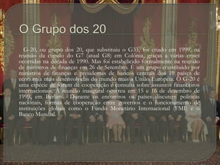 O Grupo dos 20G-20, ou grupo dos 20, que substituiu o G33, foi criado em 1999, na reunião da cúpulo do G7 (atual G8) em Colônia, graças a várias crises ocorridas na década de 1990. Mas foi estabelicido formalmente na reunião de ministros de finanças em 26 de Setembro. É um grupo constítuido por ministros de finanças e presidentes de bancos centrais dos 19 países de economia mais desenvolvidas do mundo mais a União Européia. O G-20 é uma espécie de fórum de cooperação e consulta sobre assuntos financeiros internacionais. A reunião inaugural ocorreu em 15 e 16 de dezembro de 1999, em Berlim.  Durante os encontros os países discutem politicas nacionais, formas de cooperação entre governos e o funcionamento de instituições globais como o Fundo Monetário Internacional (FMI) e o Banco Mundial.