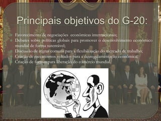 Principais objetivos do G-20:Favorecimento de negociações  econômicas internacionais;Debates sobre políticas globais para promover o desenvolvimento econômico mundial de forma sutentável;Discussão de regras comuns para a flexibilização do mercado de trabalho;Criação de mecanismos voltados para a desregulamentação econômica;Criação de formas para liberação do comércio mundial.