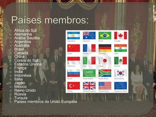 Países membros:África do SulAlemanha Arábia SauditaArgentinaAustráliaBrasil CanadáChina Coreia do SulEstados Unidos FrançaÍndiaIndonésiaItáliaJapãoMéxicoReino UnidoRússia TurquiaPaíses membros da União Européia