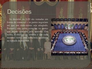 Decisões        As decisões do G20 são tomadas em forma de consenso – as partes negociam até que um meio-termo seja atingindo. Portanto, não existe votações ou partes que sejam vencidas pela maioria. Em teoria, o objetivo do sistema é que cada membro tenha uma influência igualitária na tomada de decisões.