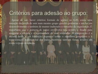 Critérios para adesão ao grupo:        Apesar de não haver critérios formais de adesão ao G20, existe uma intenção declarada de unir num mesmo grupo grandes potências e nações em desenvolvimento e também de manter inalterado o tamanho da organização. É importante que o número de países envolvidos seja restrito e fixado para assegurar a eficácia e a continuidade de suas atividades. A composição é a mesma desde a sua fundação. Aspectos como o equilíbrio geográfico e a representação populacional dos países-membros também foram levados em conta à época da criação.