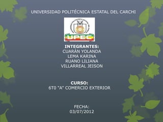 UNIVERSIDAD POLITÉCNICA ESTATAL DEL CARCHI




              INTEGRANTES:
             CUARÁN YOLANDA
               LEMA KARINA
              RUANO LILIANA
            VILLARREAL JEISON



                 CURSO:
       6T0 “A” COMERCIO EXTERIOR



                 FECHA:
               03/07/2012
 