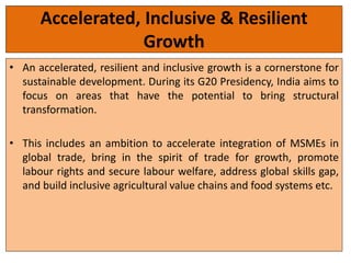 Accelerated, Inclusive & Resilient
Growth
• An accelerated, resilient and inclusive growth is a cornerstone for
sustainable development. During its G20 Presidency, India aims to
focus on areas that have the potential to bring structural
transformation.
• This includes an ambition to accelerate integration of MSMEs in
global trade, bring in the spirit of trade for growth, promote
labour rights and secure labour welfare, address global skills gap,
and build inclusive agricultural value chains and food systems etc.
 