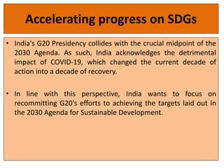 Accelerating progress on SDGs
• India's G20 Presidency collides with the crucial midpoint of the
2030 Agenda. As such, India acknowledges the detrimental
impact of COVID-19, which changed the current decade of
action into a decade of recovery.
• In line with this perspective, India wants to focus on
recommitting G20's efforts to achieving the targets laid out in
the 2030 Agenda for Sustainable Development.
 