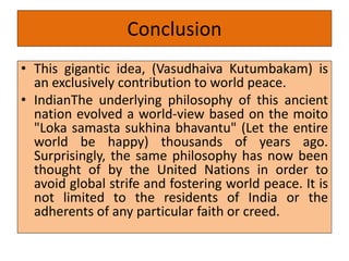 Conclusion
• This gigantic idea, (Vasudhaiva Kutumbakam) is
an exclusively contribution to world peace.
• IndianThe underlying philosophy of this ancient
nation evolved a world-view based on the moito
"Loka samasta sukhina bhavantu" (Let the entire
world be happy) thousands of years ago.
Surprisingly, the same philosophy has now been
thought of by the United Nations in order to
avoid global strife and fostering world peace. It is
not limited to the residents of India or the
adherents of any particular faith or creed.
 
