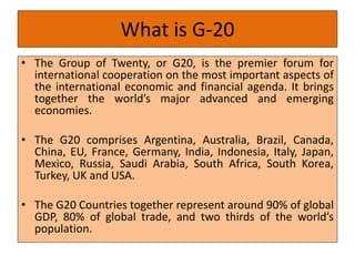 What is G-20
• The Group of Twenty, or G20, is the premier forum for
international cooperation on the most important aspects of
the international economic and financial agenda. It brings
together the world’s major advanced and emerging
economies.
• The G20 comprises Argentina, Australia, Brazil, Canada,
China, EU, France, Germany, India, Indonesia, Italy, Japan,
Mexico, Russia, Saudi Arabia, South Africa, South Korea,
Turkey, UK and USA.
• The G20 Countries together represent around 90% of global
GDP, 80% of global trade, and two thirds of the world’s
population.
 