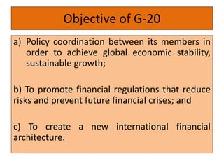 Objective of G-20
a) Policy coordination between its members in
order to achieve global economic stability,
sustainable growth;
b) To promote financial regulations that reduce
risks and prevent future financial crises; and
c) To create a new international financial
architecture.
 