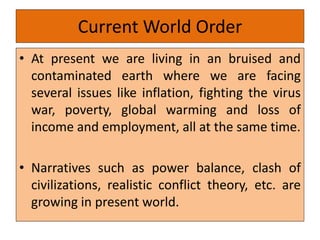 Current World Order
• At present we are living in an bruised and
contaminated earth where we are facing
several issues like inflation, fighting the virus
war, poverty, global warming and loss of
income and employment, all at the same time.
• Narratives such as power balance, clash of
civilizations, realistic conflict theory, etc. are
growing in present world.
 