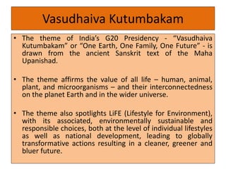 Vasudhaiva Kutumbakam
• The theme of India’s G20 Presidency - “Vasudhaiva
Kutumbakam” or “One Earth, One Family, One Future” - is
drawn from the ancient Sanskrit text of the Maha
Upanishad.
• The theme affirms the value of all life – human, animal,
plant, and microorganisms – and their interconnectedness
on the planet Earth and in the wider universe.
• The theme also spotlights LiFE (Lifestyle for Environment),
with its associated, environmentally sustainable and
responsible choices, both at the level of individual lifestyles
as well as national development, leading to globally
transformative actions resulting in a cleaner, greener and
bluer future.
 