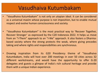 Vasudhaiva Kutumbakam
• “Vasudhaiva Kutumbakam” is not only an utopian ideal. It can be considered
as a universal maxim whose purpose is not imposition, but to enable mutual
respect and evolve human consciousness and society.
• “Vasudhaiva Kutumbakam” is the most practical way to ‘Recover Together,
Recover Stronger’ as expressed by the C20 Indonesia 2022. It helps us move
from an “I-Them” approach to an “I-We” approach. It also fosters a Dharma-
based society where the strong protects the weak, where giving precedes
taking and where rights and responsibilities are synchronous.
• Drawing inspiration from its G20 Presidency theme of "Vasudhaiva
Kutumbakam, India will host over 200 meetings in over 50 cities across 32
different workstreams, and would have the opportunity to offer G-20
delegates and guests a glimpse of India's rich cultural heritage and provide
them with a unique Indian experience.
 