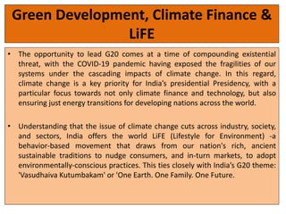 Green Development, Climate Finance &
LiFE
• The opportunity to lead G20 comes at a time of compounding existential
threat, with the COVID-19 pandemic having exposed the fragilities of our
systems under the cascading impacts of climate change. In this regard,
climate change is a key priority for India’s presidential Presidency, with a
particular focus towards not only climate finance and technology, but also
ensuring just energy transitions for developing nations across the world.
• Understanding that the issue of climate change cuts across industry, society,
and sectors, India offers the world LiFE (Lifestyle for Environment) -a
behavior-based movement that draws from our nation's rich, ancient
sustainable traditions to nudge consumers, and in-turn markets, to adopt
environmentally-conscious practices. This ties closely with India’s G20 theme:
'Vasudhaiva Kutumbakam' or 'One Earth. One Family. One Future.
 