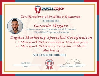 DATA RAPPRESENTANTE LEGALE
Si certifica che:
ha frequentato presso il nostro istituto di formazione
"Digital Coach" il percorso formativo
VOTAZIONE 100/100
26/07/2019
Digital Marketing Specialist Certification
+ 4 Mesi Work ExperienceTeam Web Analytics
+4 Mesi Work Experience Team Social Media
Marketing
Gerardo Megaro
Certificazione di profitto e frequenza 
 