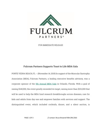 PAGE 1 OF 3 // contact: Bruce Brownell 904.296.2563
FOR IMMEDIATE RELEASE
Fulcrum Partners Supports Toast to Life MDA Gala
PONTE VEDRA BEACH, FL -- (November 14, 2019) In support of the Muscular Dystrophy
Association (MDA), Fulcrum Partners, a leading executive benefits advisory, was a
corporate sponsor of the 5th Annual MDA Gala in Orlando, Florida. With a goal of
raising $140,000, the event greatly exceeded its target, raising more than $231,000 that
will be used to help the MDA fund research breakthroughs across diseases, care for
kids and adults from day one and empower families with services and support. The
distinguished event, which included cocktails, dinner, and a silent auction, is
 