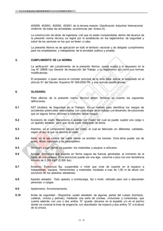 NTE G.050 SEGURIDAD DURANTE LA CONSTRUCCIÓNNTE G.050 SEGURIDAD DURANTE LA CONSTRUCCIÓN
1010
453008, 453003, 452002, 453001 de la tercera revisión Clasificación Industrial Internacional
Uniforme de todas las actividades económicas (ver Anexo A).
La construcción de obras de ingeniería civil que no estén comprendidas dentro del alcance de
la presente norma técnica, se regirá por lo establecido en los reglamentos de seguridad y
salud de los sectores en los que se lleven a cabo.
La presente Norma es de aplicación en todo el territorio nacional y de obligado cumplimiento
para los empleadores y trabajadores de la actividad pública y privada.
5. CUMPLIMIENTO DE LA NORMA.
La verificación del cumplimiento de la presente Norma, queda sujeta a lo dispuesto en la
Ley N° 28806 Ley General de Inspección del Trabajo y su reglamento así como sus normas
modificatorias.
El empleador o quien asuma el contrato principal de la obra debe aplicar lo estipulado en el
artículo 61 del Decreto Supremo Nº 009-2005-TR y sus normas modificatorias.
6. GLOSARIO.
Para efectos de la presente norma técnica deben tomarse en cuenta las siguientes
definiciones:
6.1 AST (Análisis de Seguridad en el Trabajo): Es un método para identificar los riesgos de
accidentes potenciales relacionados con cada etapa de un trabajo y el desarrollo de soluciones
que en alguna forma eliminen o controlen estos riesgos.
6.2 Accesorio de izado: Mecanismo o aparejo por medio del cual se puede sujetar una carga o
un aparato elevador pero que no es parte integrante de éstos.
6.3 Alambre: es el componente básico del cable, el cual es fabricado en diferentes calidades,
según el uso al que se destine el cable.
6.4 Alma: es el eje central del cable donde se enrollan los torones. Esta alma puede ser de
acero, fibras naturales o de polipropileno.
6.5 Almacén: Lugar donde se guardan los materiales y equipos a utilizarse.
6.6 Anclaje: Estructura que soporta en forma segura las fuerzas generadas al momento de la
caída de una persona. Esta estructura puede ser una viga, columna o piso con una resistencia
mínima de 2 265 kg/F (5 000 lbs).
6.7 Andamio: Estructura fija, suspendida o móvil que sirve de soporte en el espacio a
trabajadores, equipos, herramientas y materiales instalada a mas de 1,50 m de altura con
exclusión de los aparatos elevadores.
6.8 Aparato elevador: Todo aparato o montacarga, fijo o móvil, utilizado para izar o descender
personas o cargas.
6.9 Apilamiento: Amontonamiento.
6.10 Arnés de seguridad.- Dispositivo usado alrededor de algunas partes del cuerpo (hombros,
caderas, cintura y piernas), mediante una serie de correas, cinturones y conexiones, que
cuenta además con uno o dos anillos ¨D¨ (puede ubicarse en la espalda y/o en el pecho)
donde se conecta la linea de enganche con absorbedor de impacto y dos anillos “D” a la altura
de la cintura.
 