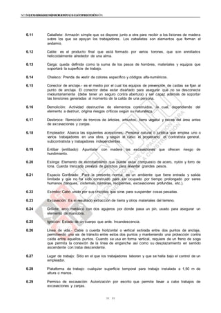 NTE G.050 SEGURIDAD DURANTE LA CONSTRUCCIÓNNTE G.050 SEGURIDAD DURANTE LA CONSTRUCCIÓN
1111
6.11 Caballete: Armazón simple que se dispone junto a otra para recibir a los listones de madera
sobre los que se apoyan los trabajadores. Los caballetes son elementos que forman el
andamio.
6.12 Cable: es el producto final que está formado por varios torones, que son enrollados
helicoidalmente alrededor de una alma.
6.13 Carga: queda definida como la suma de los pesos de hombres, materiales y equipos que
soportará la superficie de trabajo.
6.14 Chaleco: Prenda de vestir de colores especifico y códigos alfa-numéricos.
6.15 Conector de anclaje.- es el medio por el cual los equipos de prevención de caídas se fijan al
punto de anclaje. El conector debe estar diseñado para asegurar que no se desconecte
involuntariamente (debe tener un seguro contra abertura) y ser capaz además de soportar
las tensiones generadas al momento de la caída de una persona.
6.16 Demolición: Actividad destructiva de elementos construidos, la cual, dependiendo del
elemento a destruir, origina riesgos críticos según su naturaleza.
6.17 Desbroce: Remoción de troncos de árboles, arbustos, tierra vegetal y raíces del área antes
de excavaciones y zanjas.
6.18 Empleador: Abarca las siguientes acepciones: Persona natural o jurídica que emplea uno o
varios trabajadores en una obra, y según el caso: el propietario, el contratista general,
subcontratista y trabajadores independientes.
6.19 Entibar (entibado): Apuntalar con madera las excavaciones que ofrecen riesgo de
hundimiento.
6.20 Eslinga: Elemento de estrobamiento que puede estar compuesto de acero, nylón y forro de
lona. Cuerda trenzada prevista de ganchos para levantar grandes pesos.
6.21 Espacio Confinado: Para la presente norma, es un ambiente que tiene entrada y salida
limitada y que no ha sido construido para ser ocupado por tiempo prolongado por seres
humanos (tanques, cisternas, cámaras, recipientes, excavaciones profundas, etc.).
6.22 Estrobo: Cabo unido por sus chicotes que sirve para suspender cosas pesadas.
6.23 Excavación: Es el resultado extracción de tierra y otros materiales del terreno.
6.24 Grillete: arco metálico con dos agujeros por donde pasa un pin, usado para asegurar un
elemento de maniobra.
6.25 Ignición: Estado de un cuerpo que arde. Incandescencia.
6.26 Línea de vida.- Cable o cuerda horizontal o vertical estirada entre dos puntos de anclaje,
permitiendo una vía de tránsito entre estos dos puntos y manteniendo una protección contra
caída entre aquellos puntos. Cuando se usa en forma vertical, requiere de un freno de soga
que permita la conexión de la linea de enganche así como su desplazamiento en sentido
ascendente con traba descendente.
6.27 Lugar de trabajo: Sitio en el que los trabajadores laboran y que se halla bajo el control de un
empleador.
6.28 Plataforma de trabajo: cualquier superficie temporal para trabajo instalada a 1,50 m de
altura o menos.
6.29 Permiso de excavación: Autorización por escrito que permite llevar a cabo trabajos de
excavaciones y zanjas.
 