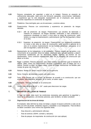 NTE G.050 SEGURIDAD DURANTE LA CONSTRUCCIÓNNTE G.050 SEGURIDAD DURANTE LA CONSTRUCCIÓN
1212
6.30 Persona competente (en seguridad y salud en el trabajo): Persona en posesión de
calificaciones adecuadas, tales como una formación apropiada, conocimientos, habilidades
y experiencia que ha sido designada expresamente por el empresario para ejecutar
funciones específicas en condiciones de seguridad.
6.31 Plataforma: Área restringida para uso de aeronaves y servicios aéreos.
6.32 Prevencionista: Persona con conocimientos y experiencia en prevención de riesgos
laborales.
6.32.1 Jefe de prevención de riesgos: Prevencionista con estudios de diplomado o
maestría en prevención de riesgos laborales certificados a nivel universitario y
experiencia acreditada no menor a cinco años en obras de construcción, quién
tendrá a su cargo la implementación y administración del Plan de Seguridad y Salud
en la obra.
6.32.2 Supervisor de prevención de riesgos: Prevencionista con experiencia acreditada
no menor a dos años en obras de construcción, quién asistirá al personal de la
obra en la correcta implementación de las medidas preventivas propuestas en el
plan de seguridad y salud de la obra.
6.33 Representante de los trabajadores (o del empleador): Persona elegida por las partes y con
conocimiento de la autoridad oficial de trabajo, autorizada para ejecutar acciones y adquirir
compromisos establecidos por los dispositivos legales vigentes, en nombre de sus
representados. Como condición indispensable debe ser un trabajador de construcción que
labore en la obra.
6.34 Rigger o señalero: Persona preparada para emitir señales, que permitan guiar el traslado de
objetos. Debe contar con conocimientos técnicos y experiencia para el trabajo que va a
realizar. Durante su labor, los riggers deben utilizar el Código Internacional de Señales para
manejo de grúas (ver Anexo H).
6.35 Roldana: Rodaje por donde corre la cuerda en una garrucha.
6.36 Ruma: Conjunto de materiales puestos uno sobre otros.
6.37 Torón: Esta formado por un número de alambres de acuerdo a su construcción, que son
enrollados helicoidalmente alrededor de un centro, en varias capas.
6.38 Trabajador: Persona empleada en la construcción.
6.39 Viento: Cabo de nylon de 5/8” o 3/4” usado para direccionar las cargas.
7. REQUISITOS DEL LUGAR DE TRABAJO
El lugar de trabajo debe reunir las condiciones necesarias para garantizar la seguridad y
salud de los trabajadores y de terceras personas, para tal efecto, se debe considerar:
7.1 Organización de las áreas de trabajo
El empleador debe delimitar las áreas de trabajo y asignar el espacio suficiente a cada una de
ellas con el fin de proveer ambientes seguros y saludables a sus trabajadores. Para tal efecto
se deben considerar como mínimo las siguientes áreas:
Área dirección y administración (oficinas).
Área de servicios (SSHH, comedor y vestuario).
Área de parqueo de maquinarias de construcción (en caso aplique).
 